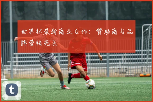 世界杯最新商业合作：赞助商与品牌营销亮点