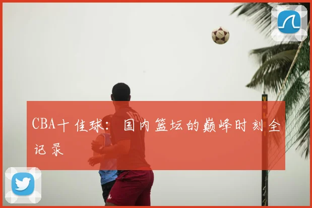 CBA十佳球:国内篮坛的巅峰时刻全记录