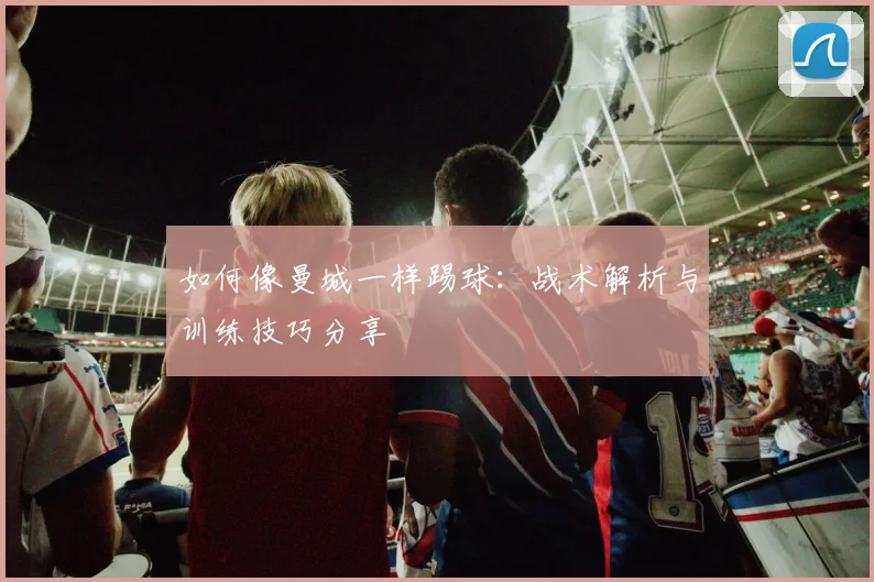 如何像曼城一样踢球：战术解析与训练技巧分享