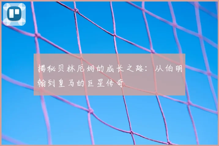 揭秘贝林厄姆的成长之路：从伯明翰到皇马的巨星传奇