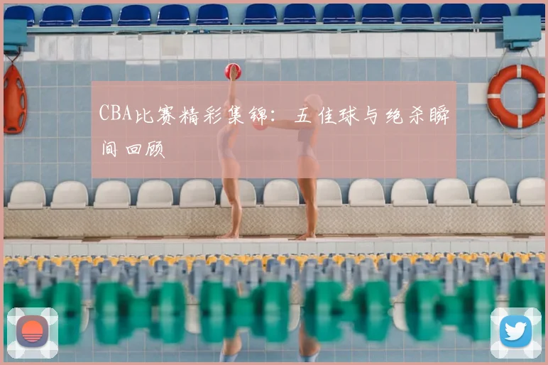CBA比赛精彩集锦:五佳球与绝杀瞬间回顾
