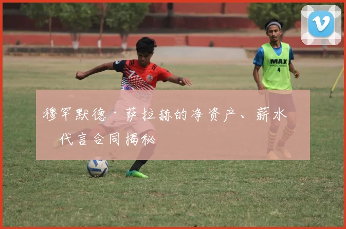 穆罕默德·萨拉赫的净资产、薪水和代言合同揭秘