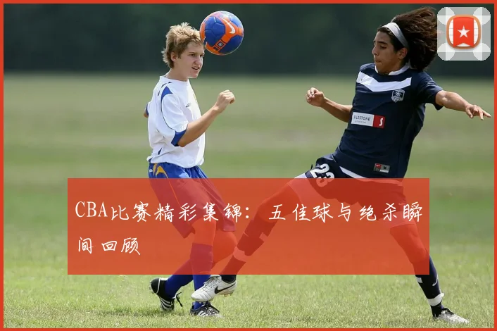 CBA比赛精彩集锦：五佳球与绝杀瞬间回顾