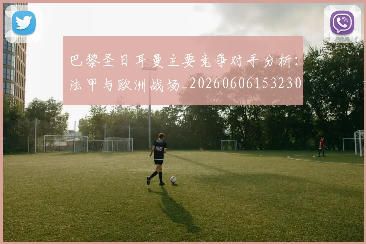 巴黎圣日耳曼主要竞争对手分析：法甲与欧洲战场_20260606153230
