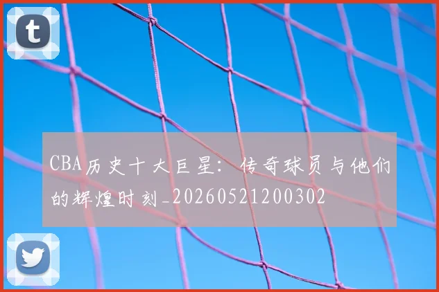CBA历史十大巨星:传奇球员与他们的辉煌时刻_20260521200302