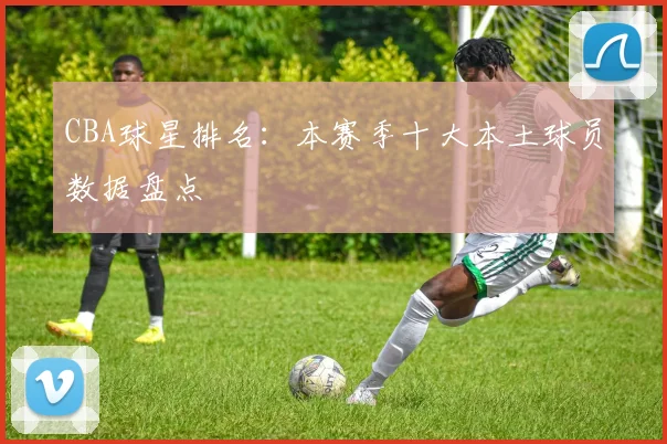 CBA球星排名:本赛季十大本土球员数据盘点
