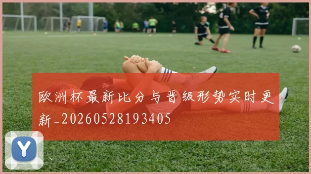 欧洲杯最新比分与晋级形势实时更新_20260528193405