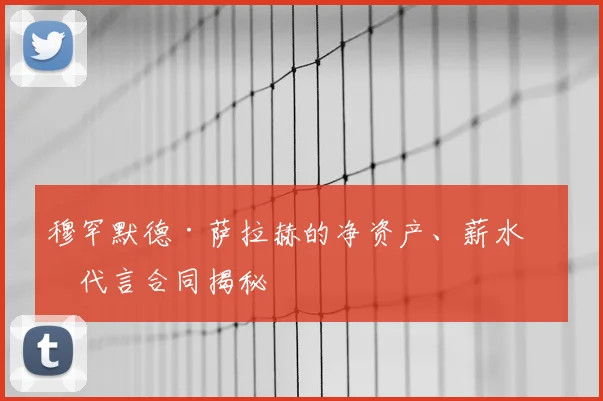 穆罕默德·萨拉赫的净资产、薪水和代言合同揭秘