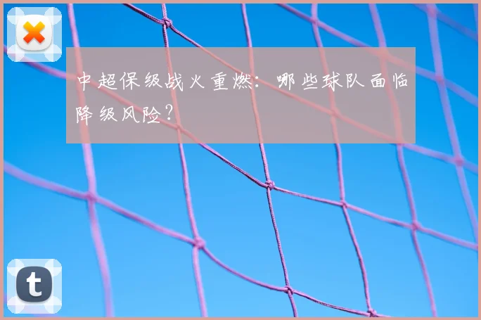中超保级战火重燃：哪些球队面临降级风险？
