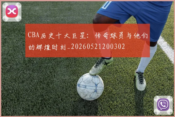 CBA历史十大巨星:传奇球员与他们的辉煌时刻_20260521200302