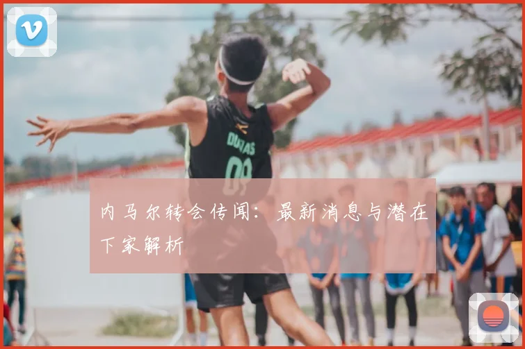 内马尔转会传闻：最新消息与潜在下家解析