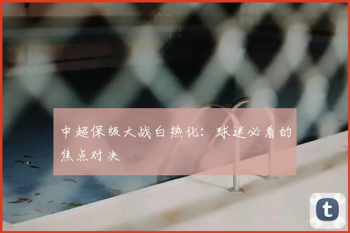 中超保级大战白热化:球迷必看的焦点对决