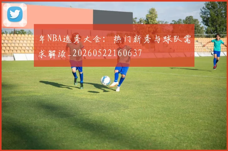 年NBA选秀大会:热门新秀与球队需求解读_20260522160637