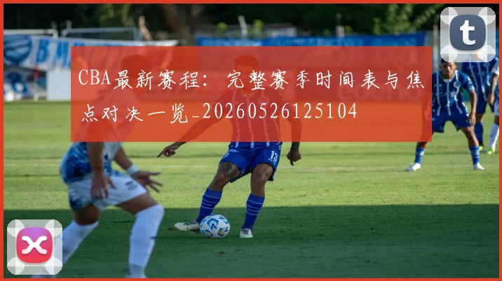 CBA最新赛程：完整赛季时间表与焦点对决一览_20260526125104