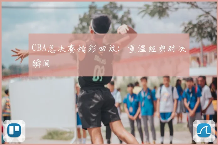 CBA总决赛精彩回放：重温经典对决瞬间